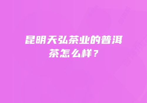昆明天弘茶业的普洱茶怎么样？