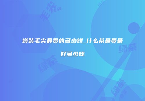 袋装毛尖最贵的多少钱_什么茶最贵最好多少钱