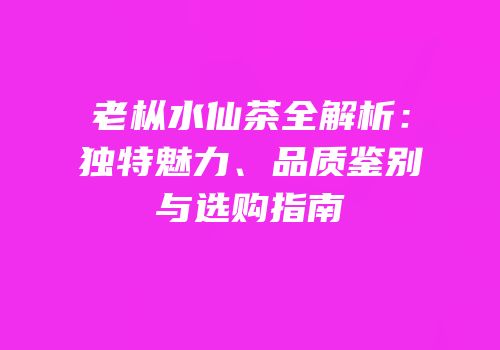 老枞水仙茶全解析：独特魅力、品质鉴别与选购指南