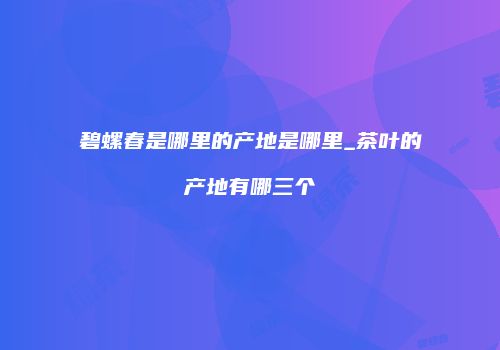 碧螺春是哪里的产地是哪里_茶叶的产地有哪三个