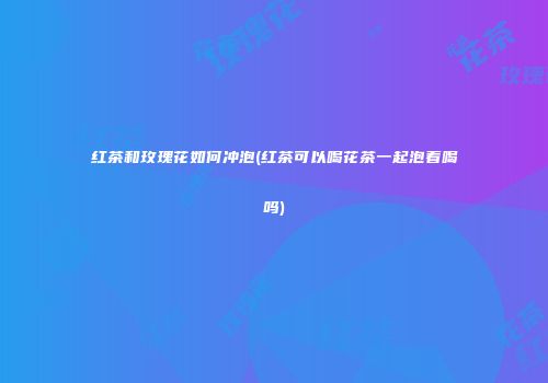 红茶和玫瑰花如何冲泡(红茶可以喝花茶一起泡着喝吗)
