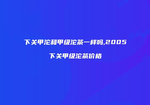 下关甲沱和甲级沱茶一样吗,2005下关甲级沱茶价格
