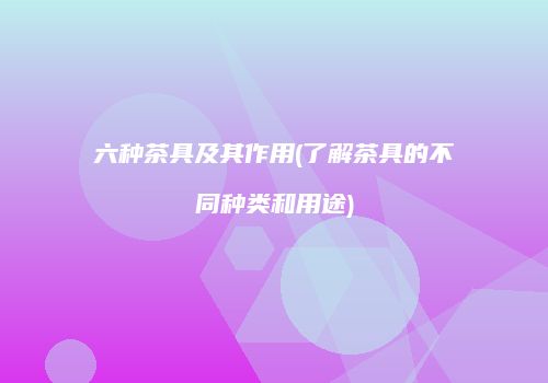 六种茶具及其作用(了解茶具的不同种类和用途)