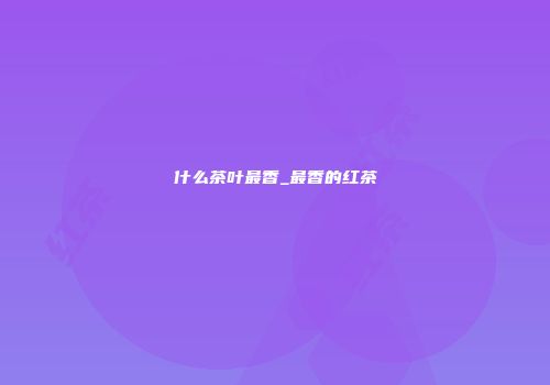 什么茶叶最香_最香的红茶