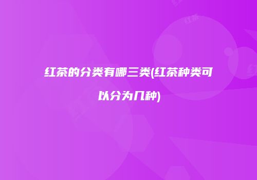 红茶的分类有哪三类(红茶种类可以分为几种)