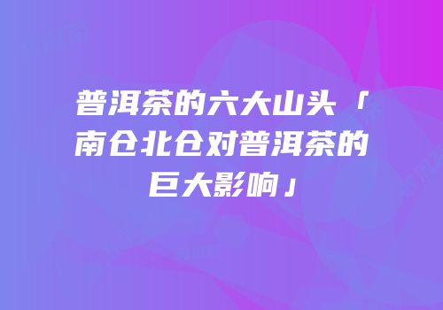 普洱茶的六大山头「南仓北仓对普洱茶的巨大影响」