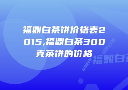 福鼎白茶饼价格表2015,福鼎白茶300克茶饼的价格