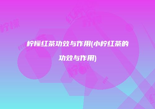 柠檬红茶功效与作用(小柠红茶的功效与作用)