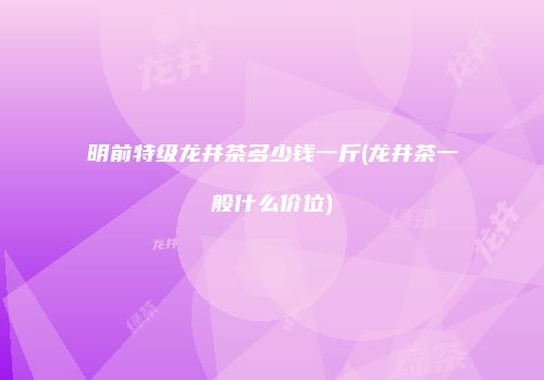 明前特级龙井茶多少钱一斤(龙井茶一般什么价位)