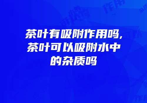 茶叶有吸附作用吗,茶叶可以吸附水中的杂质吗