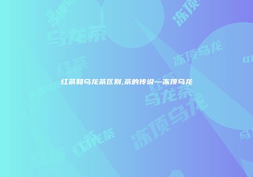 红茶和乌龙茶区别,茶的传说—冻顶乌龙