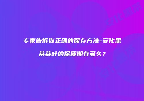 专家告诉你正确的保存方法-安化黑茶茶叶的保质期有多久？