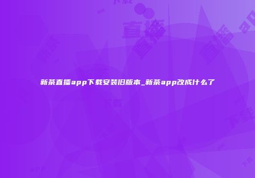 新茶直播app下载安装旧版本_新茶app改成什么了