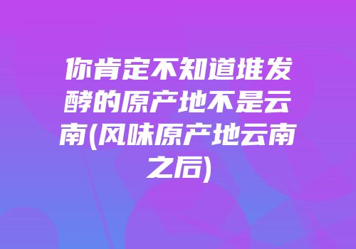 你肯定不知道堆发酵的原产地不是云南(风味原产地云南之后)