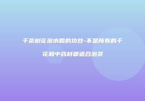 干茶树花泡水喝的功效-不是所有的干花和中药材都适合泡茶