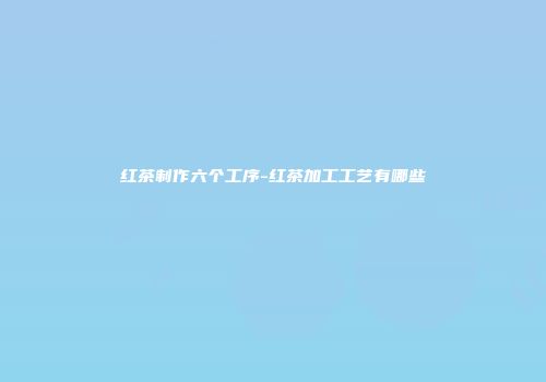 红茶制作六个工序-红茶加工工艺有哪些