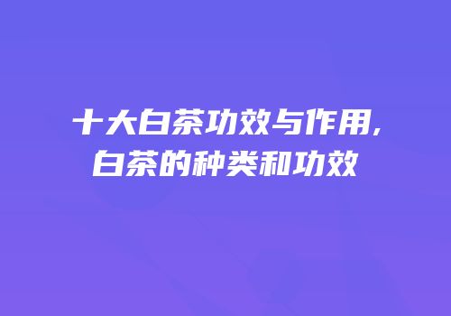 十大白茶功效与作用,白茶的种类和功效