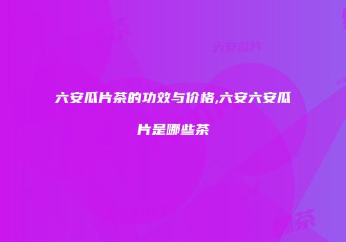 六安瓜片茶的功效与价格,六安六安瓜片是哪些茶