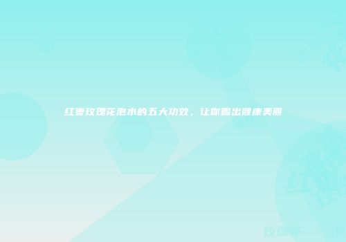 红枣玫瑰花泡水的五大功效，让你喝出健康美丽