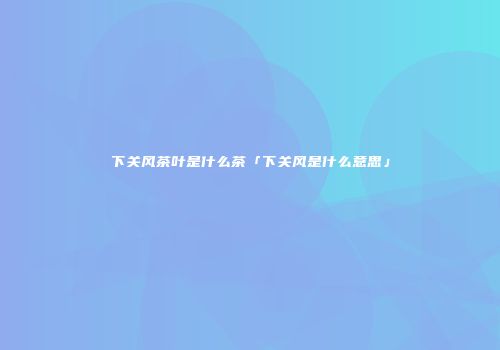下关风茶叶是什么茶「下关风是什么意思」
