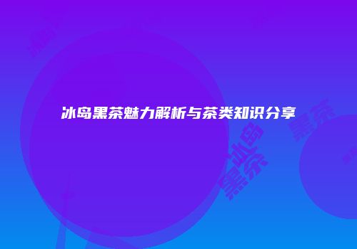 冰岛黑茶魅力解析与茶类知识分享