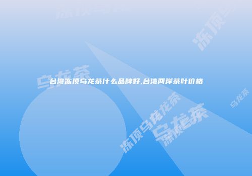 台湾冻顶乌龙茶什么品牌好,台湾两岸茶叶价格