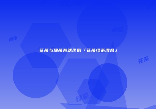 花茶与绿茶有啥区别「花茶绿茶混合」