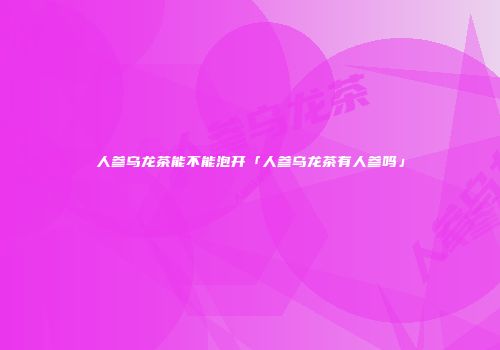 人参乌龙茶能不能泡开「人参乌龙茶有人参吗」