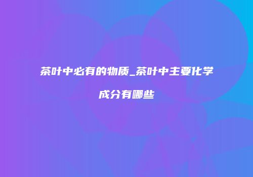 茶叶中必有的物质_茶叶中主要化学成分有哪些