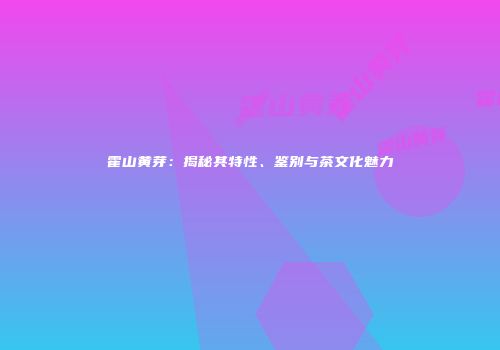 霍山黄芽：揭秘其特性、鉴别与茶文化魅力