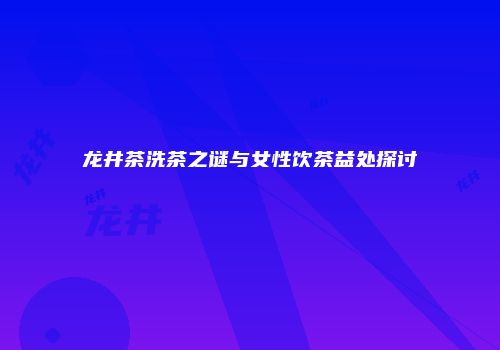 龙井茶洗茶之谜与女性饮茶益处探讨
