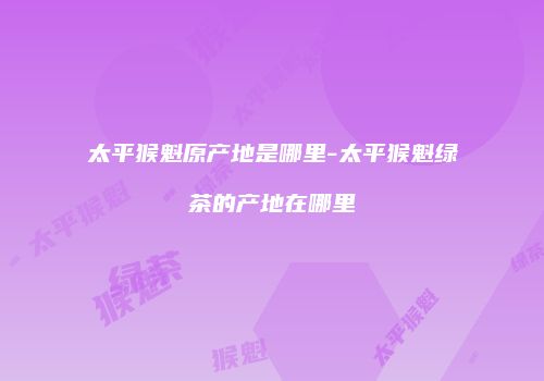 太平猴魁原产地是哪里-太平猴魁绿茶的产地在哪里