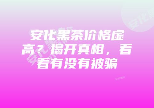 安化黑茶价格虚高？揭开真相，看看有没有被骗