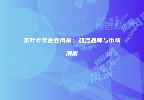 茶叶专卖企业风采：知名品牌与市场洞察