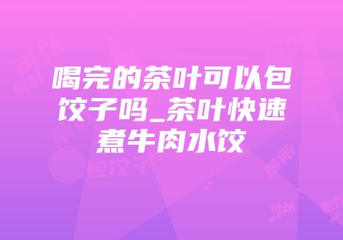 喝完的茶叶可以包饺子吗_茶叶快速煮牛肉水饺