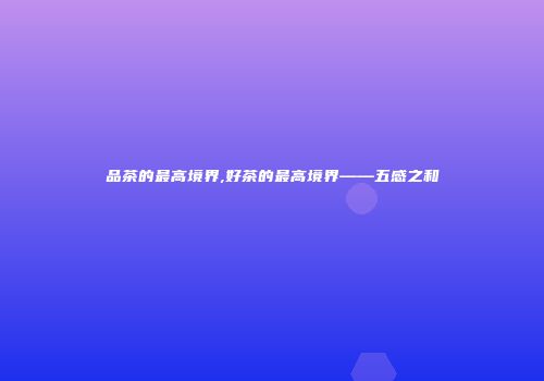 品茶的最高境界,好茶的最高境界——五感之和
