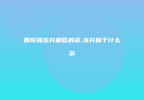普陀和龙井相似的茶,龙井属于什么茶