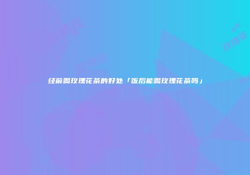 经前喝玫瑰花茶的好处「饭后能喝玫瑰花茶吗」