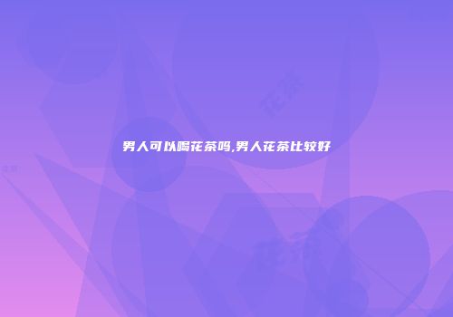男人可以喝花茶吗,男人花茶比较好