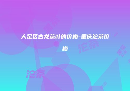 大足区古龙茶叶的价格-重庆沱茶价格