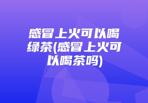 感冒上火可以喝绿茶(感冒上火可以喝茶吗)