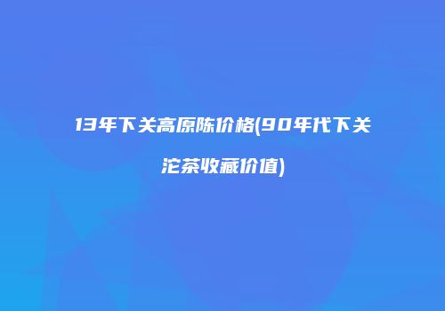 13年下关高原陈价格(90年代下关沱茶收藏价值)