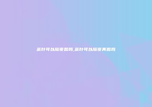 茶叶可以隔夜喝吗,茶叶可以隔夜再喝吗
