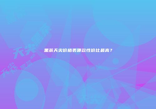 黑茶天尖价格表哪款性价比最高？