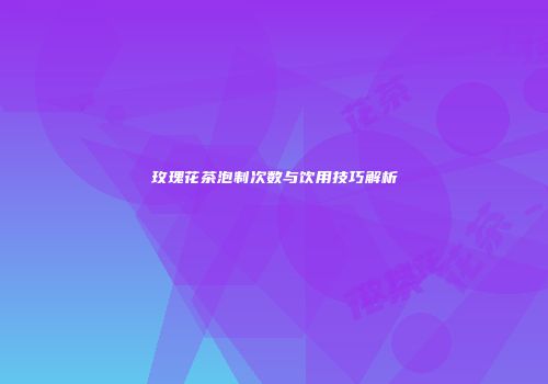 玫瑰花茶泡制次数与饮用技巧解析