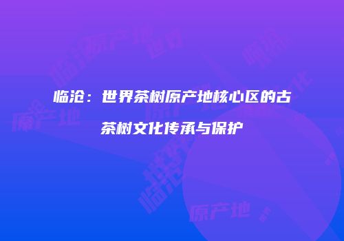 临沧：世界茶树原产地核心区的古茶树文化传承与保护