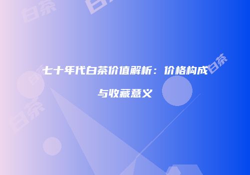 七十年代白茶价值解析：价格构成与收藏意义