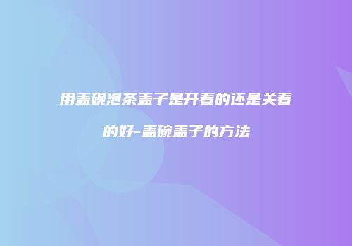 用盖碗泡茶盖子是开着的还是关着的好-盖碗盖子的方法