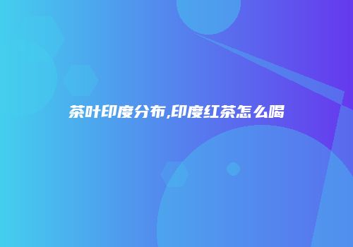 茶叶印度分布,印度红茶怎么喝