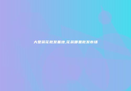 大型茶花批发基地,花茶哪里批发市场